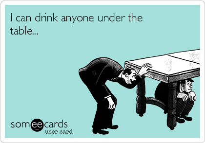 I can drink anyone under the
table... 