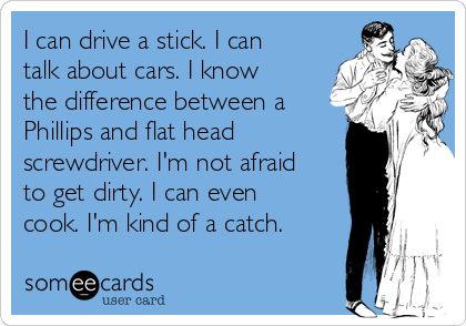 I can drive a stick. I can
talk about cars. I know
the difference between a
Phillips and flat head 
screwdriver. I'm not afraid
to get dirty. I can even
cook. I'm kind of a catch. 
