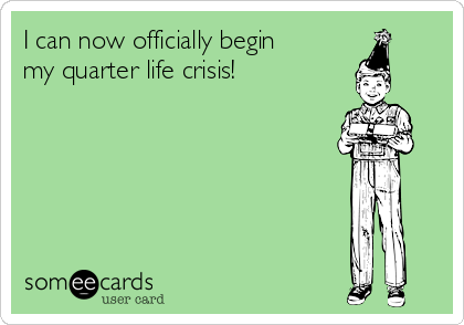 I can now officially begin
my quarter life crisis!