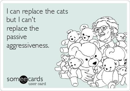 I can replace the cats
but I can't
replace the
passive
aggressiveness.