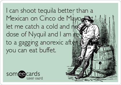 I can shoot tequila better than a
Mexican on Cinco de Mayo, but
let me catch a cold and need a
dose of Nyquil and I am reduced
to a gagging anorexic after an all
you can eat buffet.