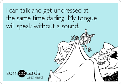 I can talk and get undressed at
the same time darling. My tongue
will speak without a sound.