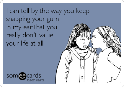 I can tell by the way you keep
snapping your gum
in my ear that you
really don't value
your life at all. 