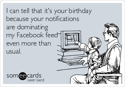 I can tell that it's your birthday
because your notifications
are dominating
my Facebook feed
even more than
usual.
