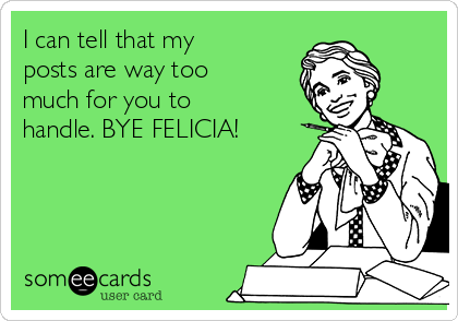 I can tell that my
posts are way too
much for you to 
handle. BYE FELICIA!