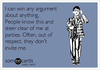 I can win any argument
about anything,
People know this and
steer clear of me at
parties. Often, out of
respect, they don't 
invite me.