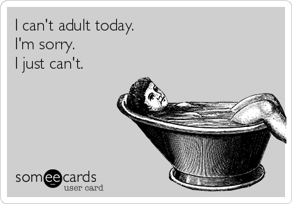I can't adult today. 
I'm sorry.  
I just can't.