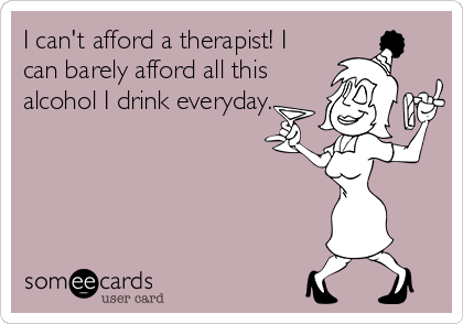 I can't afford a therapist! I
can barely afford all this
alcohol I drink everyday.