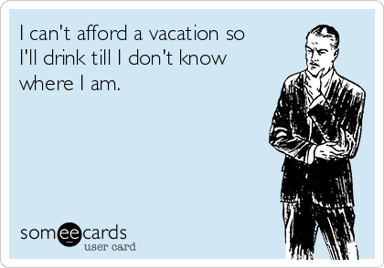 I can't afford a vacation so
I'll drink till I don't know
where I am.