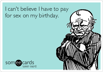 I can't believe I have to pay
for sex on my birthday.
