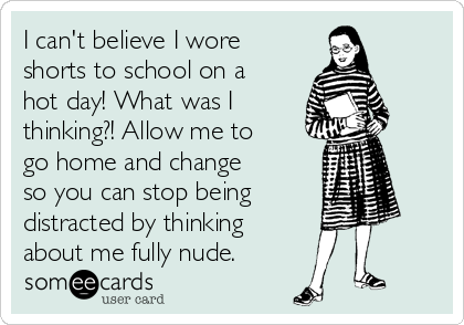 I can't believe I wore
shorts to school on a
hot day! What was I
thinking?! Allow me to
go home and change
so you can stop being
distracted by thinking
about me fully nude.