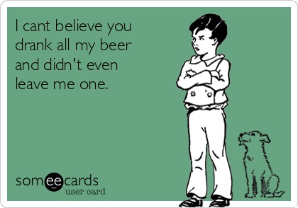 I cant believe you
drank all my beer
and didn't even
leave me one.