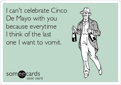 I can't celebrate Cinco
De Mayo with you
because everytime
I think of the last
one I want to vomit.
