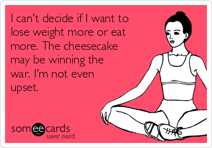 I can't decide if I want to
lose weight more or eat
more. The cheesecake
may be winning the
war. I'm not even
upset.