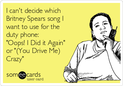 I can't decide which
Britney Spears song I
want to use for the
duty phone:
"Oops! I Did it Again"
or "(You Drive Me)
Crazy"