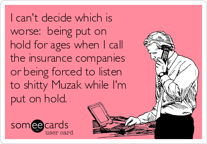 I can't decide which is
worse:  being put on
hold for ages when I call
the insurance companies
or being forced to listen
to shitty Muzak while I'm
put on hold.