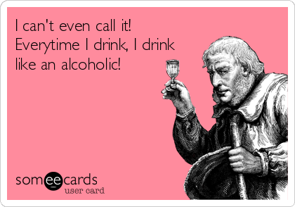 I can't even call it!
Everytime I drink, I drink
like an alcoholic! 