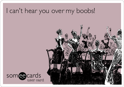 I can't hear you over my boobs!