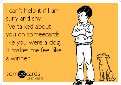 I can't help it if I am
surly and shy.
I've talked about
you on someecards
like you were a dog.
It makes me feel like
a winner.