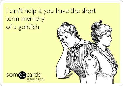 I can't help it you have the short
term memory
of a goldfish