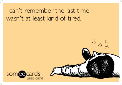 I can't remember the last time I
wasn't at least kind-of tired.