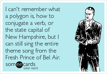 I can't remember what 
a polygon is, how to
conjugate a verb, or 
the state capital of 
New Hampshire, but I
can still sing the entire
theme song from the
Fresh Prince of Bel Air. 