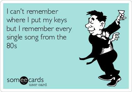 I can't remember
where I put my keys
but I remember every
single song from the
80s 