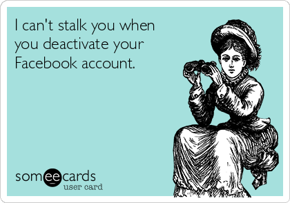 I can't stalk you when
you deactivate your
Facebook account.