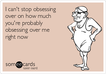 I can't stop obsessing
over on how much
you're probably
obsessing over me
right now