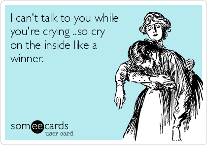 I can't talk to you while 
you're crying ..so cry
on the inside like a
winner.