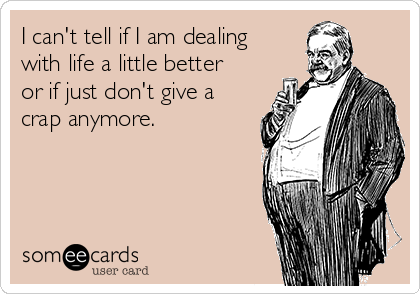 I can't tell if I am dealing
with life a little better
or if just don't give a
crap anymore.