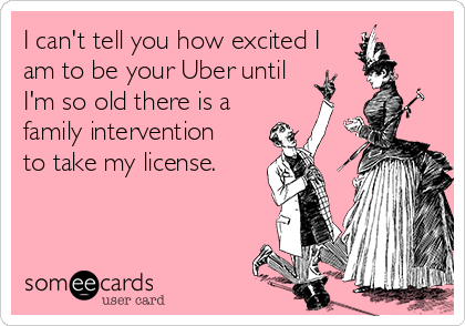 I can't tell you how excited I
am to be your Uber until
I'm so old there is a 
family intervention 
to take my license. 