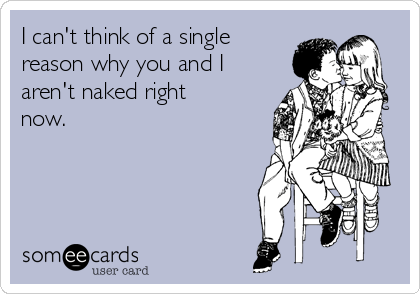 I can't think of a single
reason why you and I
aren't naked right
now.
