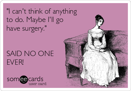 "I can't think of anything
to do. Maybe I'll go
have surgery."


SAID NO ONE
EVER!