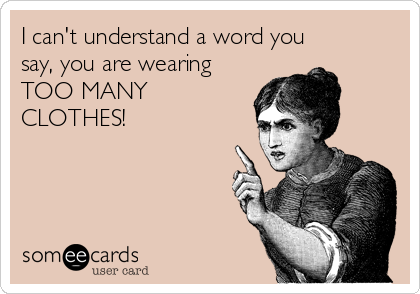 I can't understand a word you
say, you are wearing
TOO MANY
CLOTHES!