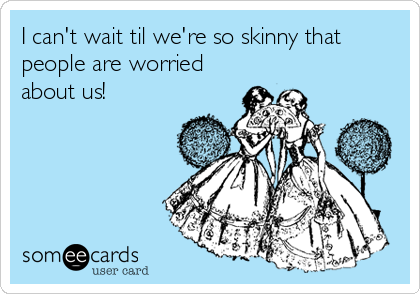 I can't wait til we're so skinny that
people are worried
about us!