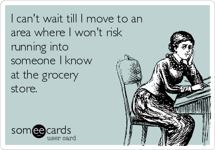 I can't wait till I move to an
area where I won't risk
running into
someone I know
at the grocery
store.