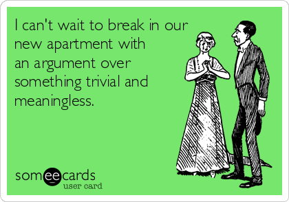 I can't wait to break in our
new apartment with
an argument over
something trivial and
meaningless.