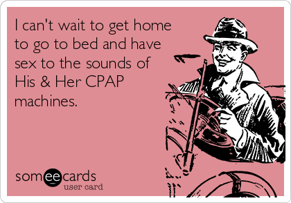 I can't wait to get home
to go to bed and have
sex to the sounds of
His & Her CPAP
machines.