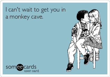 I can't wait to get you in
a monkey cave. 