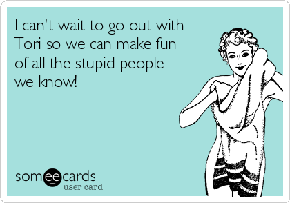 I can't wait to go out with
Tori so we can make fun
of all the stupid people
we know!