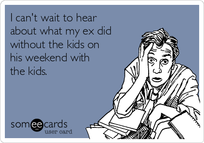 I can't wait to hear
about what my ex did
without the kids on
his weekend with
the kids.