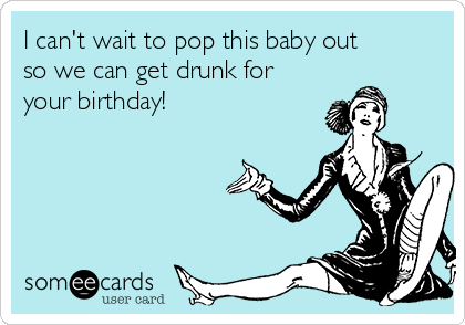 I can't wait to pop this baby out
so we can get drunk for
your birthday!