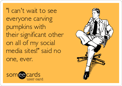 "I can't wait to see
everyone carving
pumpkins with
their significant other
on all of my social
media sites!" said no
one, ever.