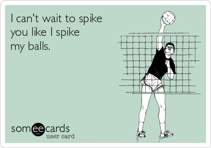 I can't wait to spike
you like I spike
my balls.