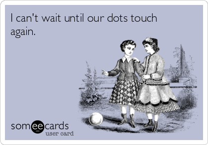 I can't wait until our dots touch
again.