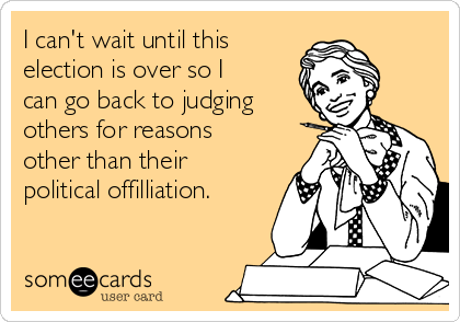 I can't wait until this
election is over so I
can go back to judging
others for reasons
other than their
political offilliation. 