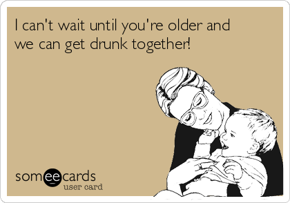 I can't wait until you're older and
we can get drunk together!