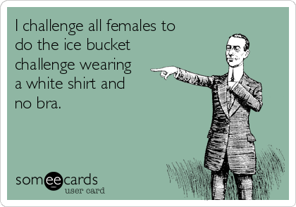 I challenge all females to 
do the ice bucket 
challenge wearing 
a white shirt and 
no bra. 