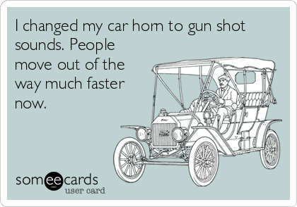 I changed my car horn to gun shot
sounds. People
move out of the
way much faster
now.